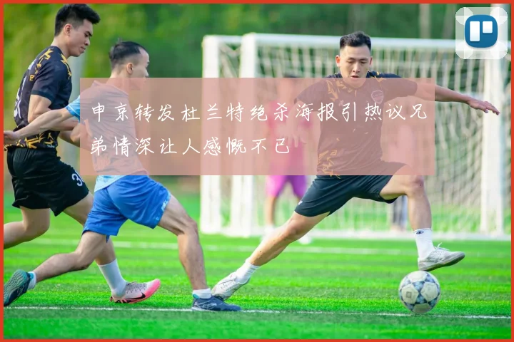 申京转发杜兰特绝杀海报引热议兄弟情深让人感慨不已