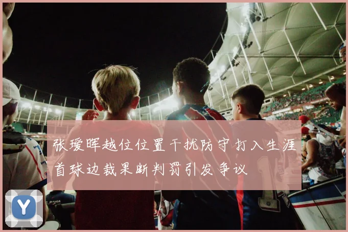 张瑷晖越位位置干扰防守打入生涯首球边裁果断判罚引发争议