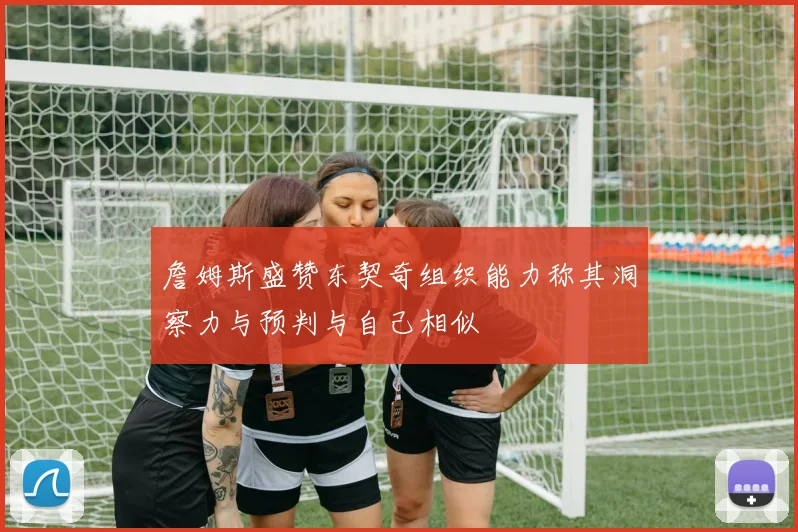 詹姆斯盛赞东契奇组织能力称其洞察力与预判与自己相似