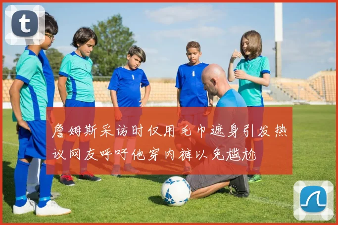 詹姆斯采访时仅用毛巾遮身引发热议网友呼吁他穿内裤以免尴尬