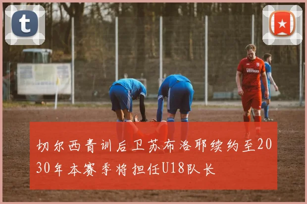 切尔西青训后卫苏布洛耶续约至2030年本赛季将担任U18队长