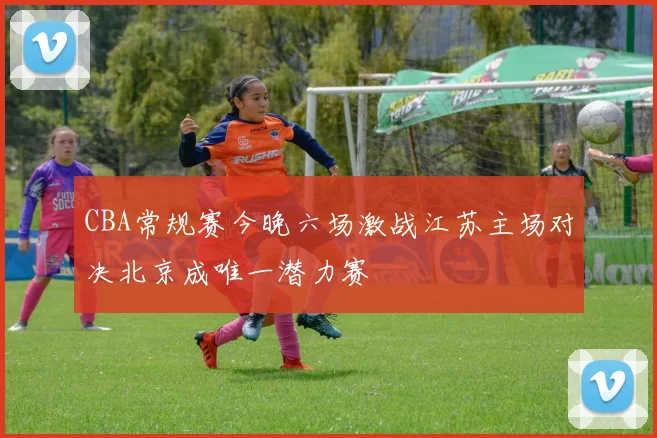 CBA常规赛今晚六场激战江苏主场对决北京成唯一潜力赛