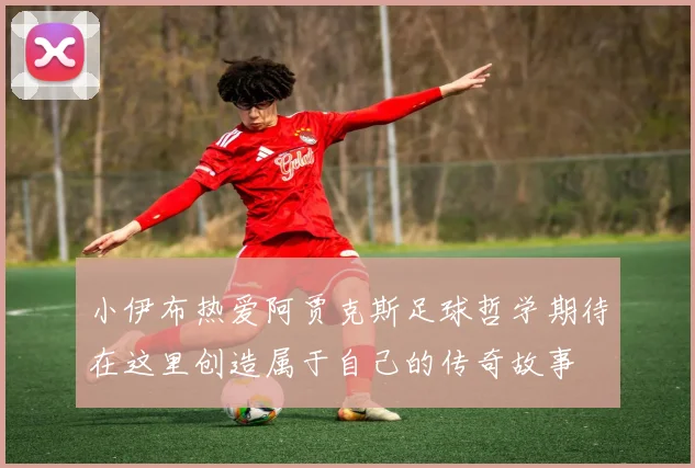 小伊布热爱阿贾克斯足球哲学期待在这里创造属于自己的传奇故事