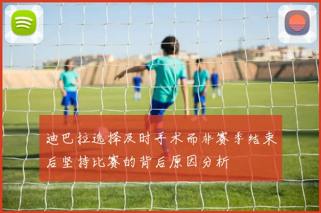 迪巴拉选择及时手术而非赛季结束后坚持比赛的背后原因分析