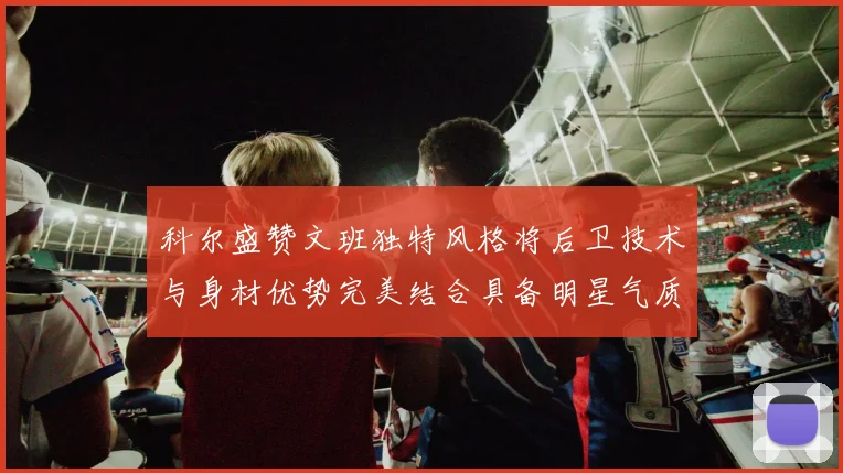 科尔盛赞文班独特风格将后卫技术与身材优势完美结合具备明星气质与球队形象