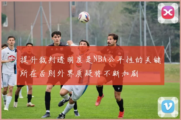 提升裁判透明度是NBA公平性的关键所在否则外界质疑将不断加剧