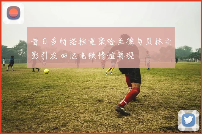 昔日多特搭档重聚哈兰德与贝林合影引发回忆老铁情谊再现