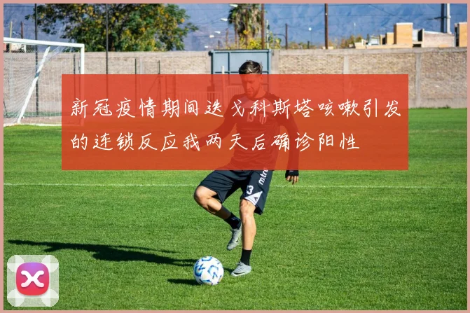 新冠疫情期间迭戈科斯塔咳嗽引发的连锁反应我两天后确诊阳性