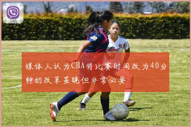 媒体人认为CBA将比赛时间改为40分钟的改革虽晚但非常必要