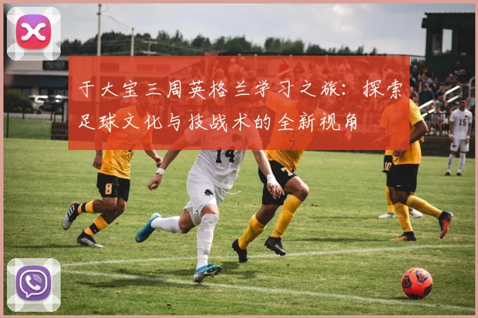 于大宝三周英格兰学习之旅：探索足球文化与技战术的全新视角