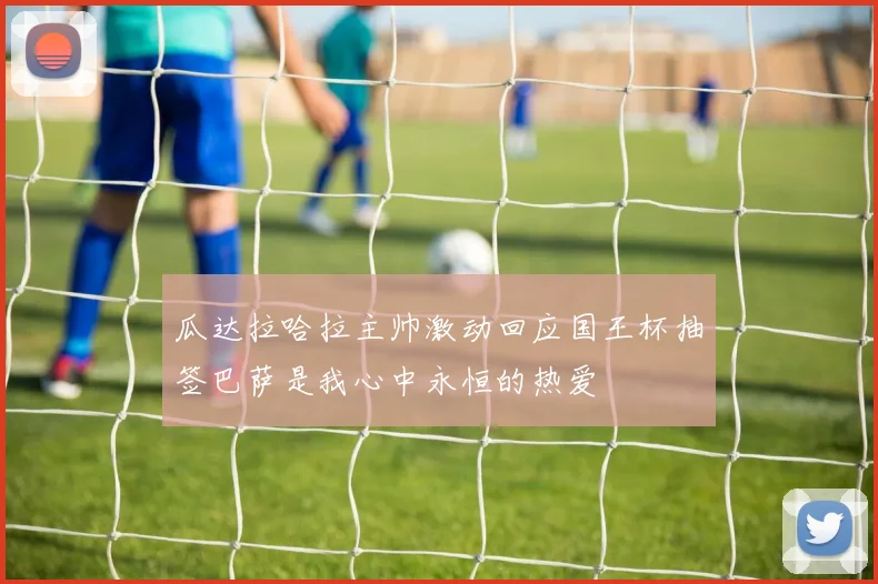 瓜达拉哈拉主帅激动回应国王杯抽签巴萨是我心中永恒的热爱