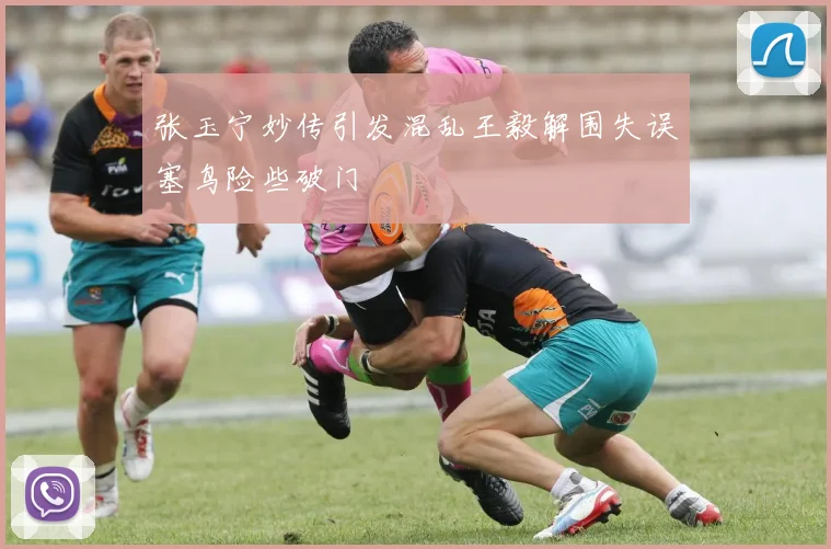 张玉宁妙传引发混乱王毅解围失误塞鸟险些破门