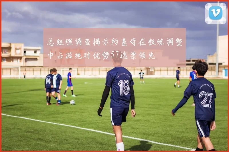 总经理调查揭示约基奇在教练调整中占据绝对优势57选票领先