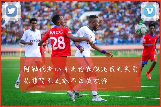 阿勒代斯批评北伦敦德比裁判判罚称穆阿尼进球不该被吹掉