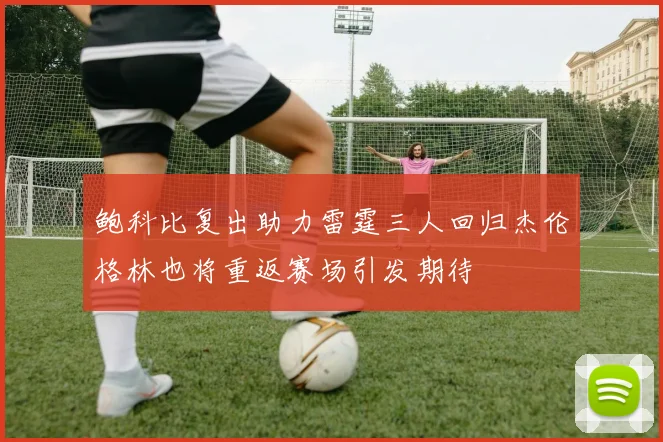鲍科比复出助力雷霆三人回归杰伦格林也将重返赛场引发期待