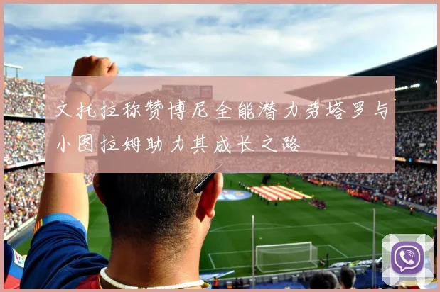 文托拉称赞博尼全能潜力劳塔罗与小图拉姆助力其成长之路