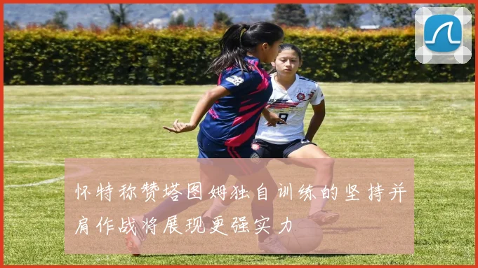 怀特称赞塔图姆独自训练的坚持并肩作战将展现更强实力