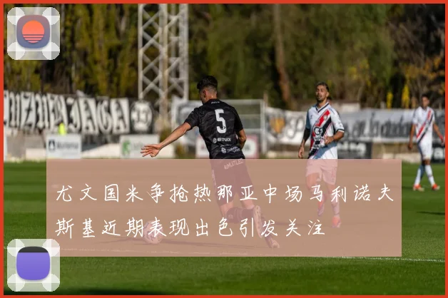 尤文国米争抢热那亚中场马利诺夫斯基近期表现出色引发关注