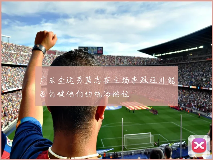 广东全运男篮志在主场夺冠辽川能否打破他们的统治地位