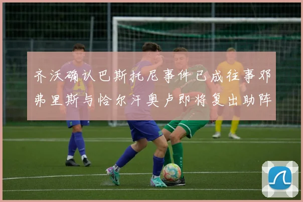 齐沃确认巴斯托尼事件已成往事邓弗里斯与恰尔汗奥卢即将复出助阵