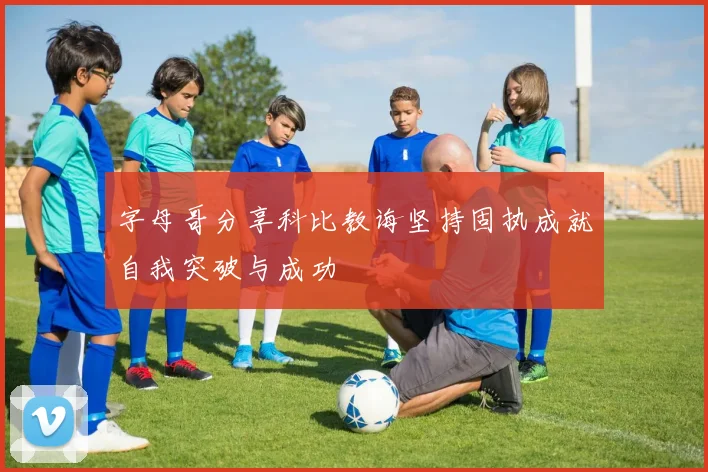 字母哥分享科比教诲坚持固执成就自我突破与成功