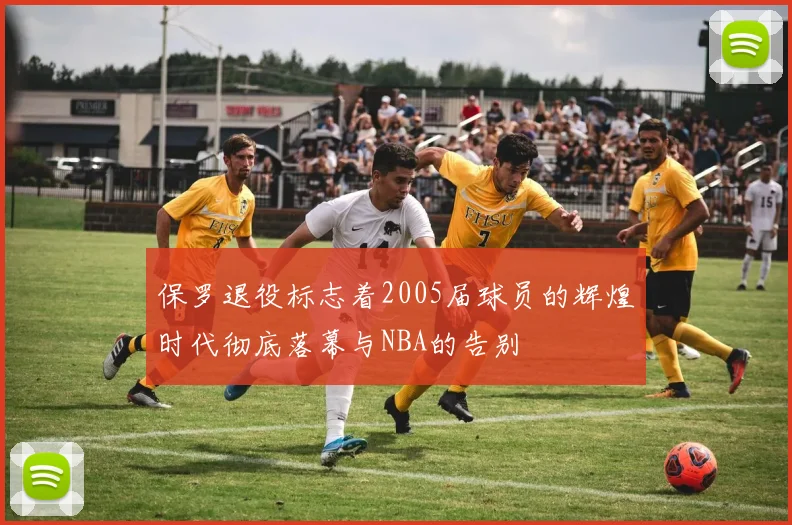 保罗退役标志着2005届球员的辉煌时代彻底落幕与NBA的告别