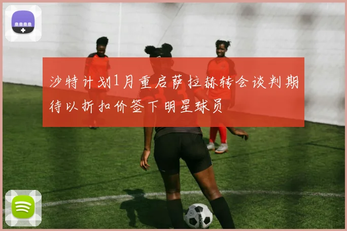 沙特计划1月重启萨拉赫转会谈判期待以折扣价签下明星球员