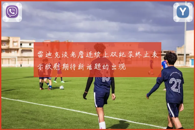 雷迪克谈老詹连续上双纪录终止表示欣慰期待新话题的出现