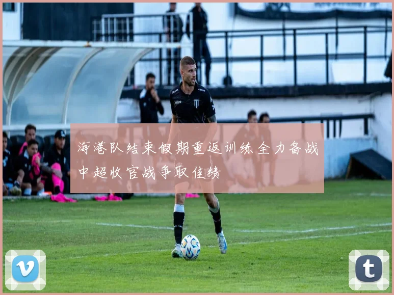 海港队结束假期重返训练全力备战中超收官战争取佳绩