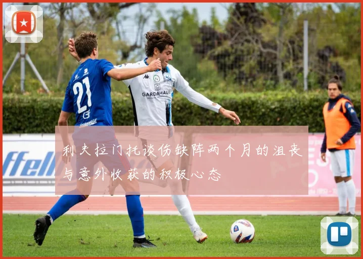 利夫拉门托谈伤缺阵两个月的沮丧与意外收获的积极心态